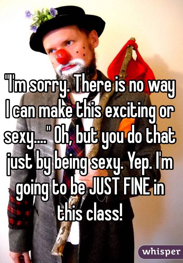 "I'm sorry. There is no way I can make this exciting or sexy...." Oh, but you do that just by being sexy. Yep. I'm going to be JUST FINE in this class! 