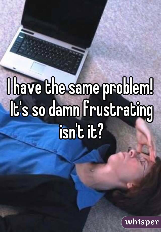 I have the same problem! It's so damn frustrating isn't it?