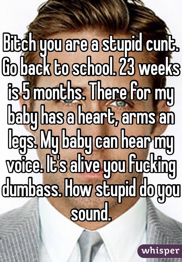 Bitch you are a stupid cunt. Go back to school. 23 weeks is 5 months. There for my baby has a heart, arms an legs. My baby can hear my voice. It's alive you fucking dumbass. How stupid do you sound.  