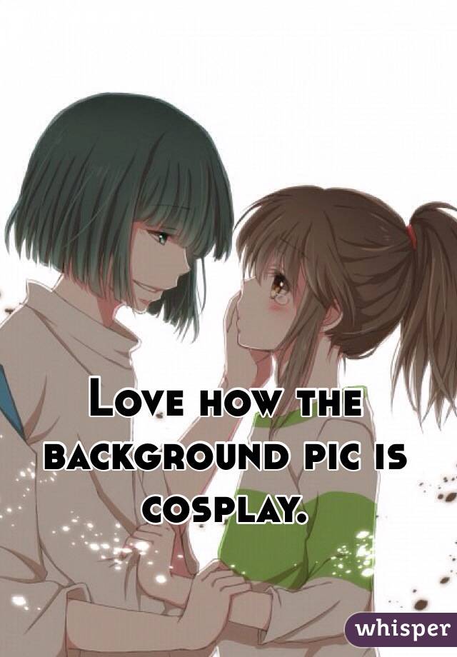 Love how the background pic is cosplay.