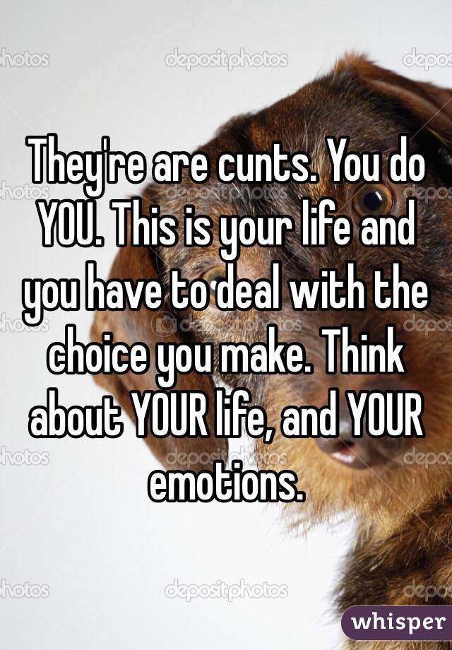 They're are cunts. You do YOU. This is your life and you have to deal with the choice you make. Think about YOUR life, and YOUR emotions. 