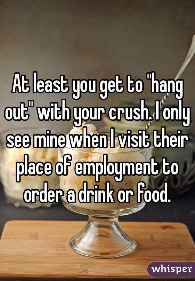 At least you get to "hang out" with your crush. I only see mine when I visit their place of employment to order a drink or food. 