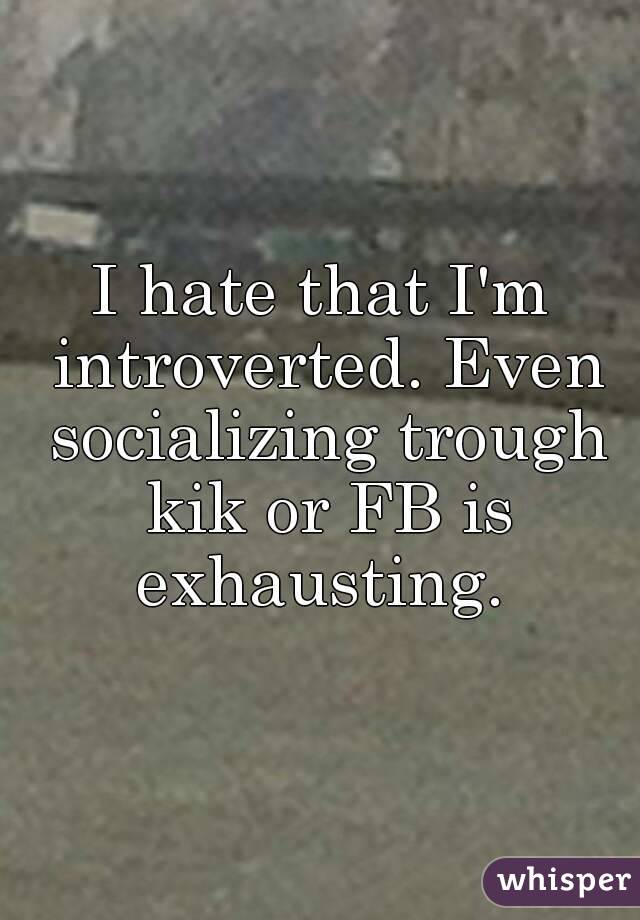 I hate that I'm introverted. Even socializing trough kik or FB is exhausting. 