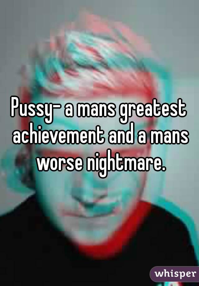 Pussy- a mans greatest achievement and a mans worse nightmare.