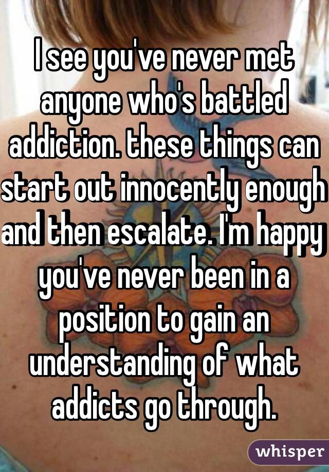I see you've never met anyone who's battled addiction. these things can start out innocently enough and then escalate. I'm happy you've never been in a position to gain an understanding of what addicts go through. 