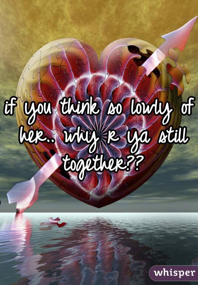 if you think so lowly of her.. why r ya still together??