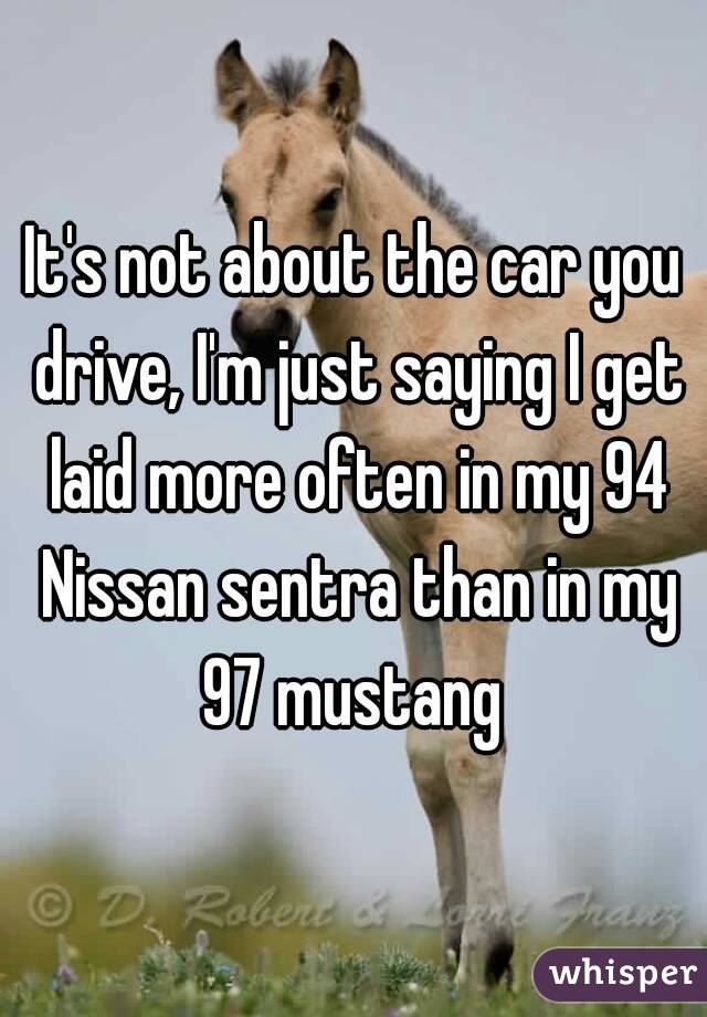 It's not about the car you drive, I'm just saying I get laid more often in my 94 Nissan sentra than in my 97 mustang 
