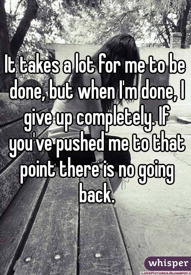 It takes a lot for me to be done, but when I'm done, I give up completely. If you've pushed me to that point there is no going back.

