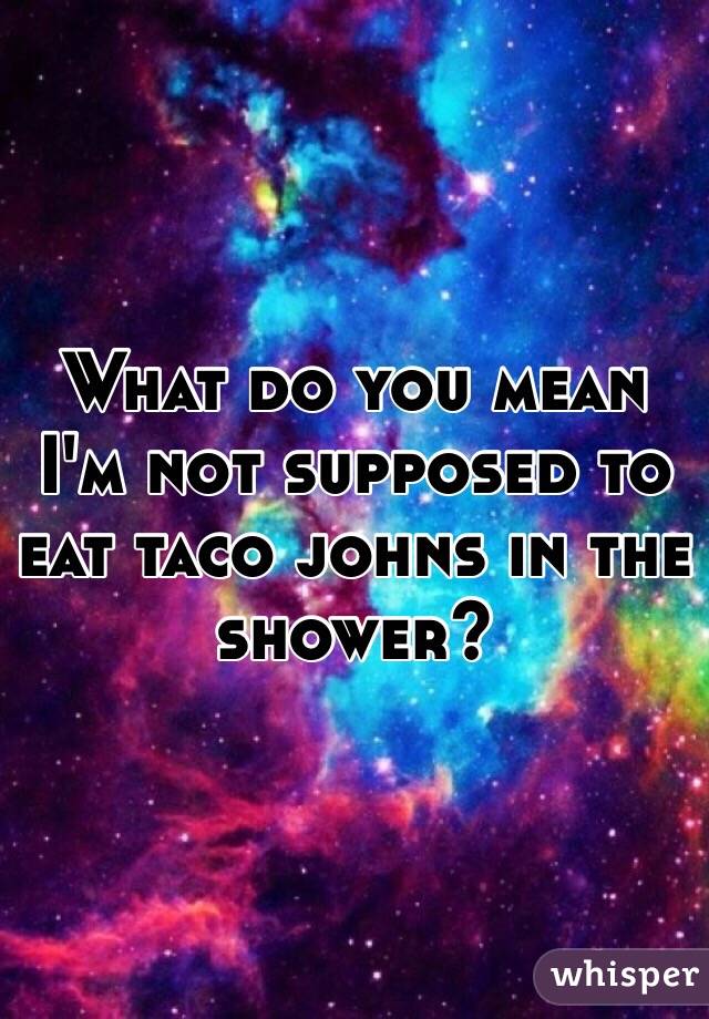 What do you mean I'm not supposed to eat taco johns in the shower?