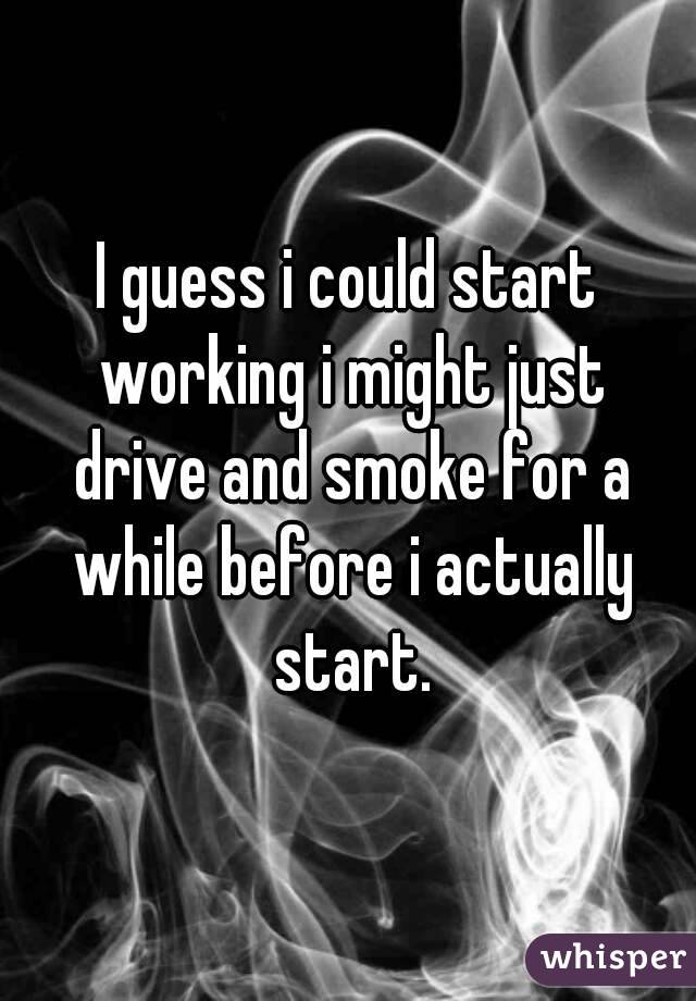I guess i could start working i might just drive and smoke for a while before i actually start.