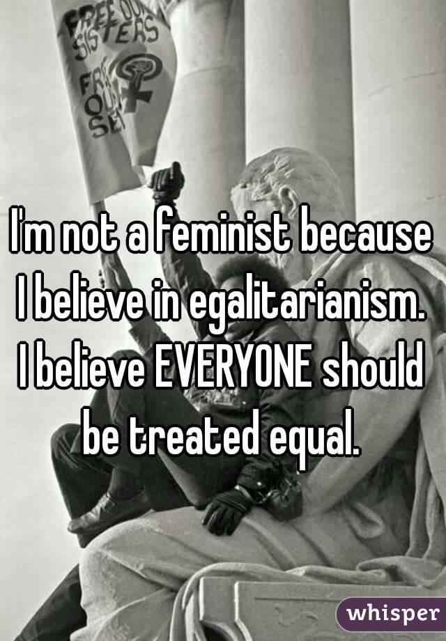I'm not a feminist because I believe in egalitarianism. 
I believe EVERYONE should be treated equal. 