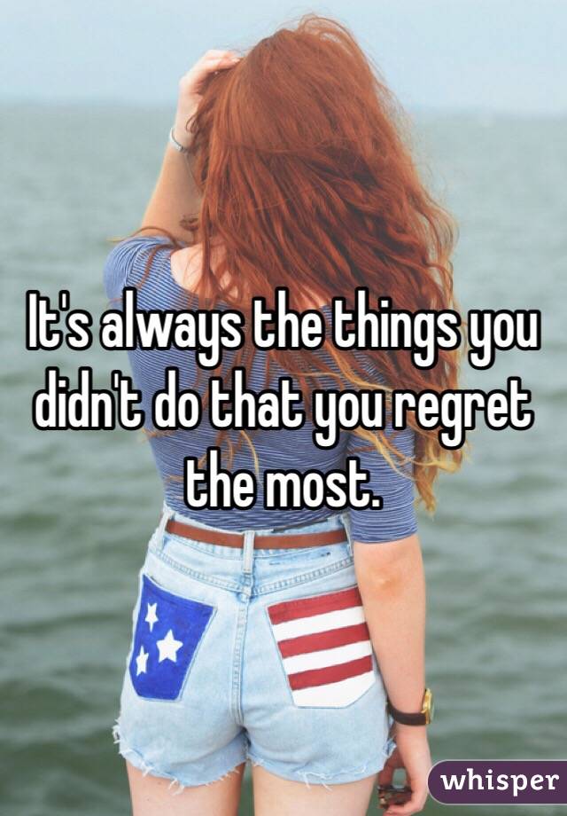 It's always the things you didn't do that you regret the most. 
