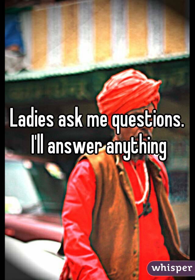 Ladies ask me questions. I'll answer anything
