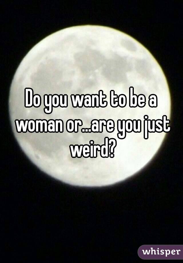 Do you want to be a woman or...are you just weird?