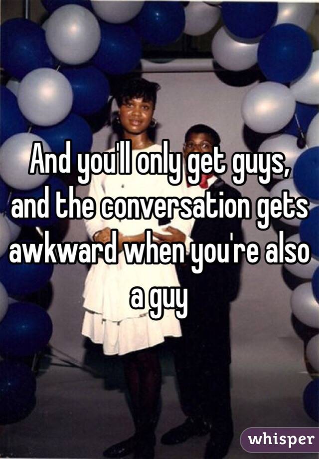 And you'll only get guys, and the conversation gets awkward when you're also a guy