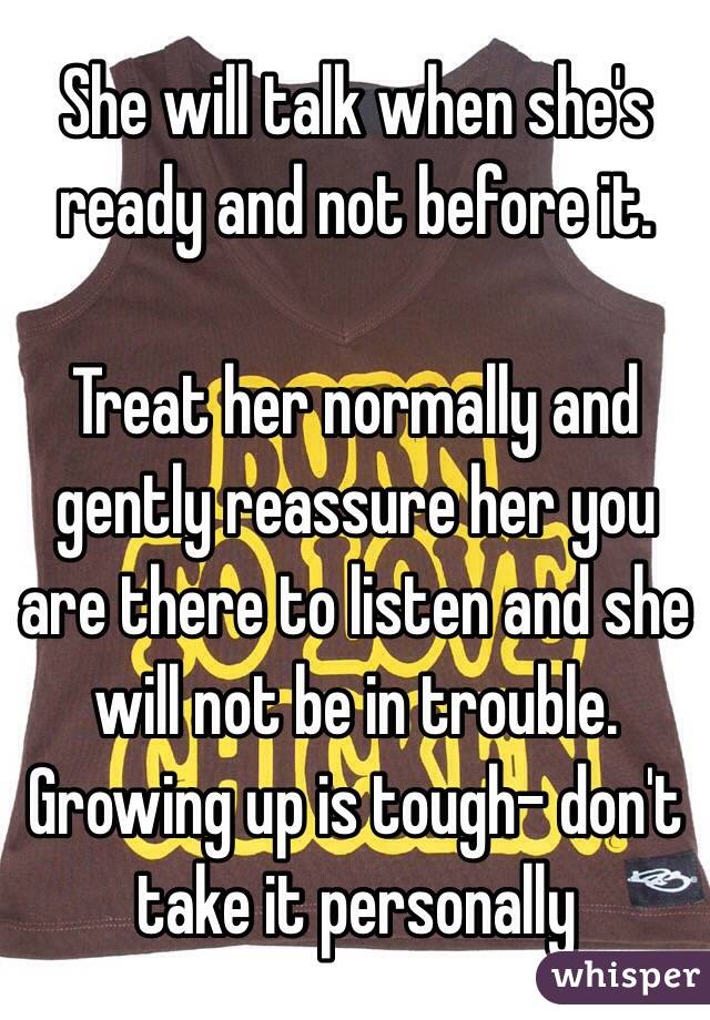 She will talk when she's ready and not before it.

Treat her normally and gently reassure her you are there to listen and she will not be in trouble.
Growing up is tough- don't take it personally 