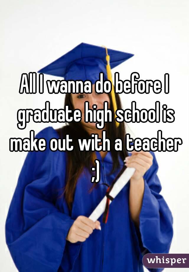 All I wanna do before I graduate high school is make out with a teacher ;)