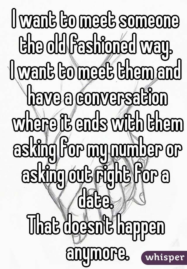 I want to meet someone the old fashioned way. 
I want to meet them and have a conversation where it ends with them asking for my number or asking out right for a  date. 
That doesn't happen anymore.