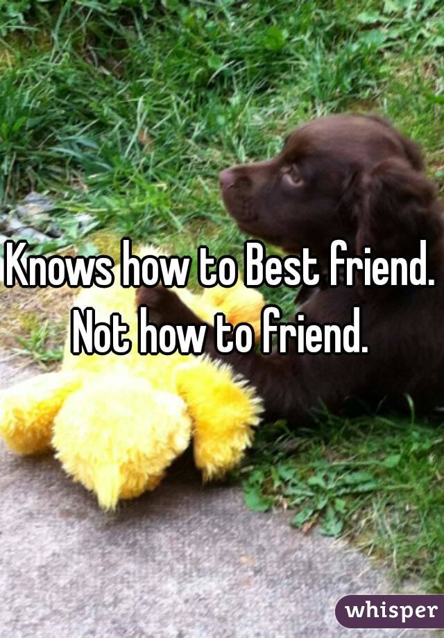 Knows how to Best friend. Not how to friend. 