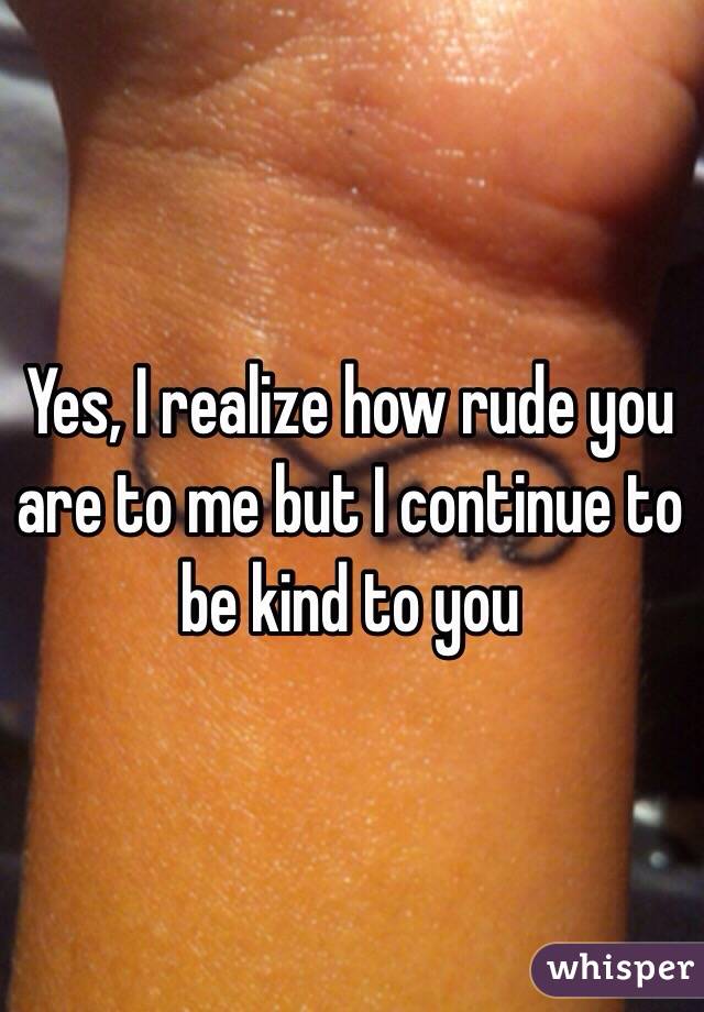 Yes, I realize how rude you are to me but I continue to be kind to you 