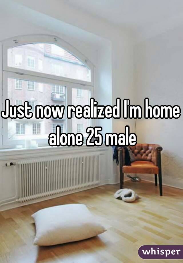 Just now realized I'm home alone 25 male