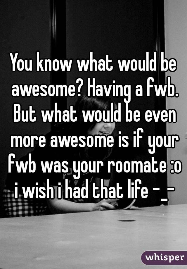 You know what would be awesome? Having a fwb. But what would be even more awesome is if your fwb was your roomate :o i wish i had that life -_-