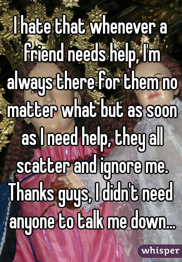 I hate that whenever a friend needs help, I'm always there for them no matter what but as soon as I need help, they all scatter and ignore me.
Thanks guys, I didn't need anyone to talk me down...