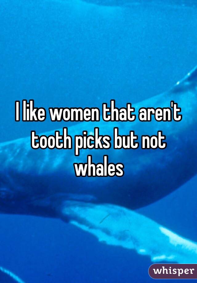 I like women that aren't tooth picks but not whales