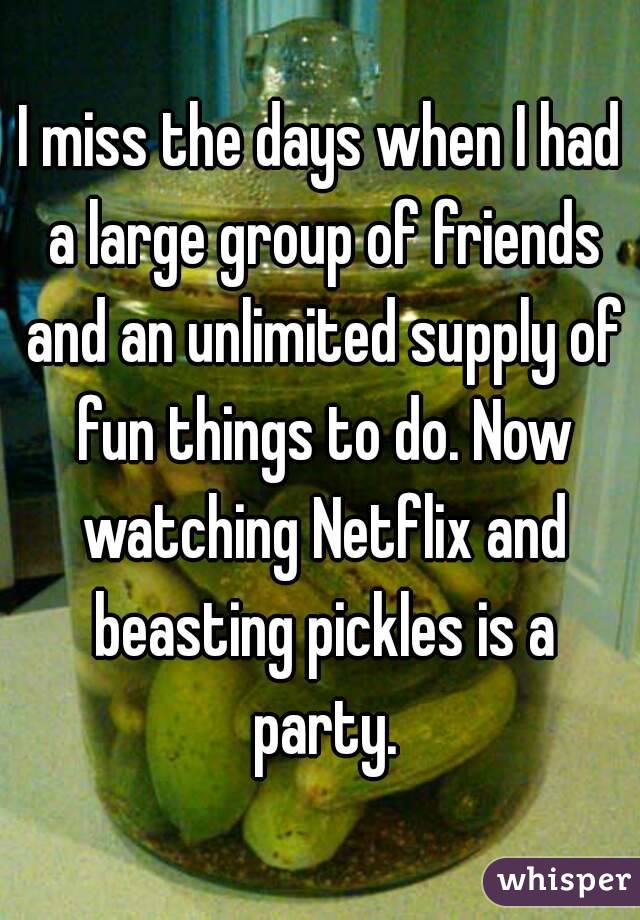 I miss the days when I had a large group of friends and an unlimited supply of fun things to do. Now watching Netflix and beasting pickles is a party.