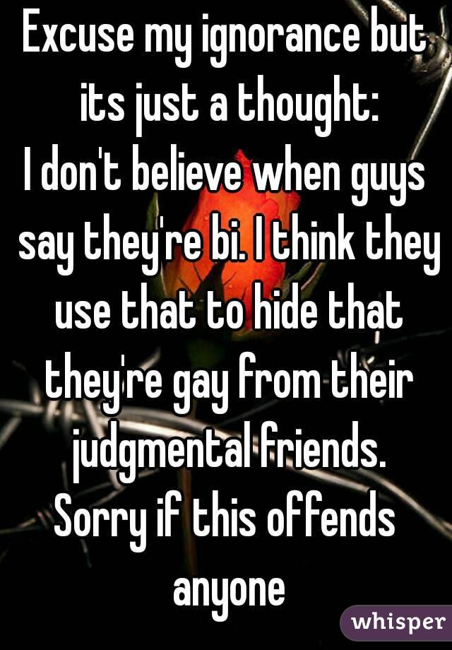 Excuse my ignorance but its just a thought:
I don't believe when guys say they're bi. I think they use that to hide that they're gay from their judgmental friends.
Sorry if this offends anyone