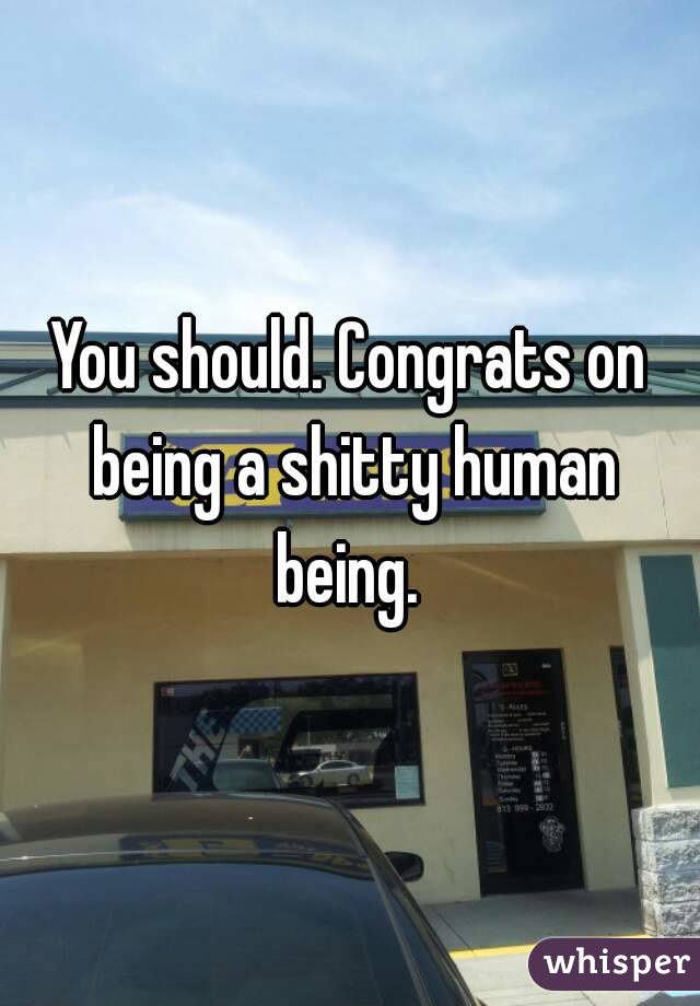 You should. Congrats on being a shitty human being. 