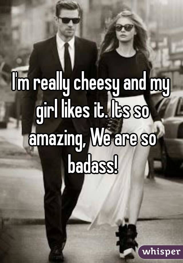 I'm really cheesy and my girl likes it. Its so amazing, We are so badass!