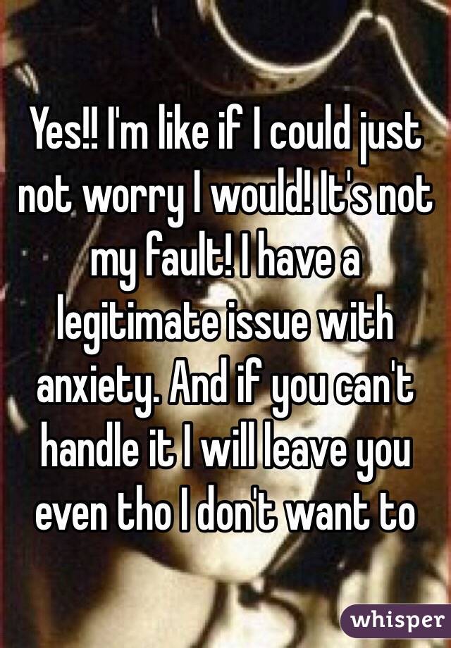 Yes!! I'm like if I could just not worry I would! It's not my fault! I have a legitimate issue with anxiety. And if you can't handle it I will leave you even tho I don't want to 
