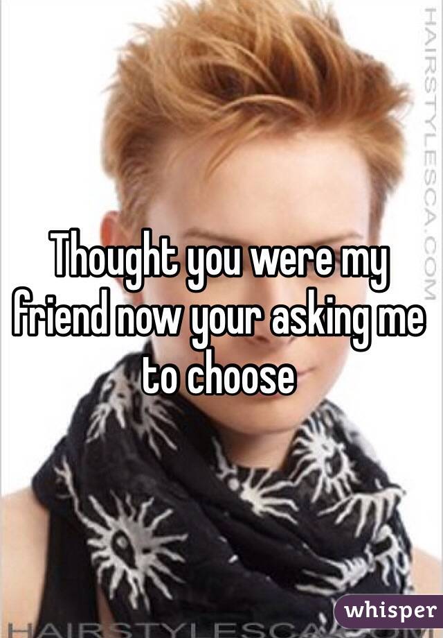 Thought you were my friend now your asking me to choose 