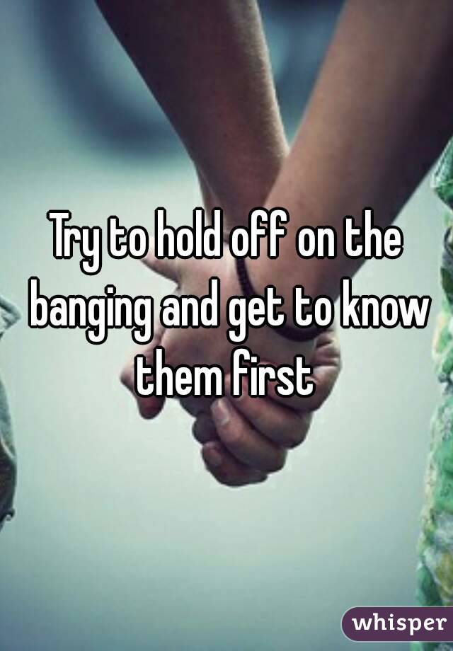Try to hold off on the banging and get to know them first 