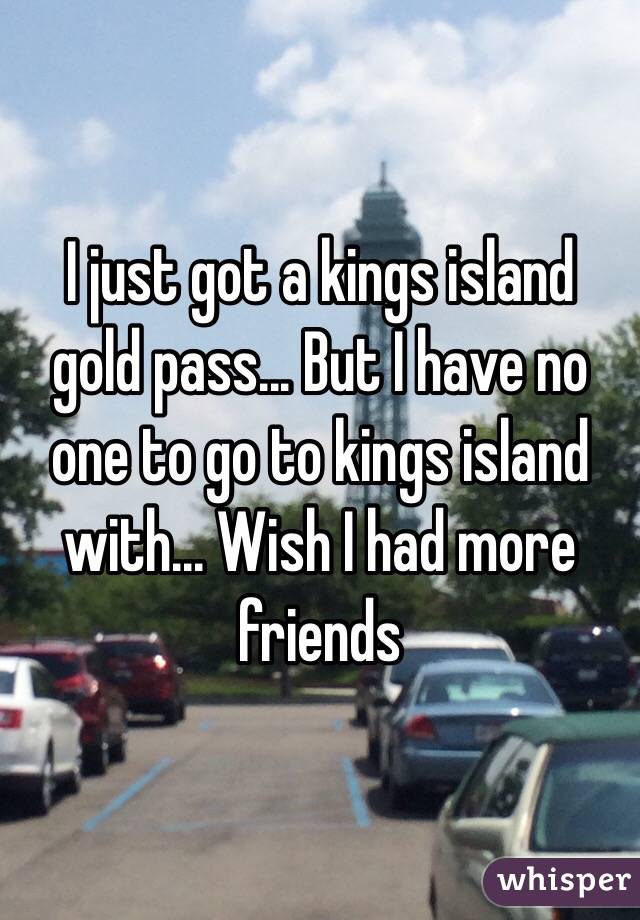 I just got a kings island gold pass... But I have no one to go to kings island with... Wish I had more friends