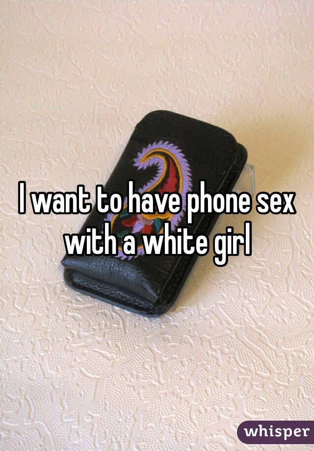 I want to have phone sex with a white girl 