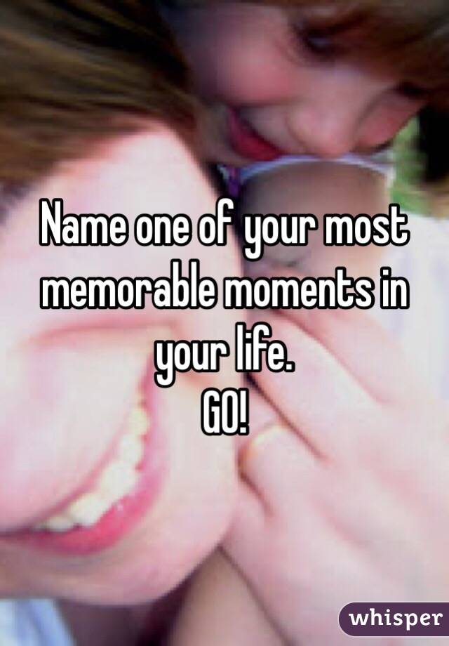 Name one of your most memorable moments in your life. 
GO!