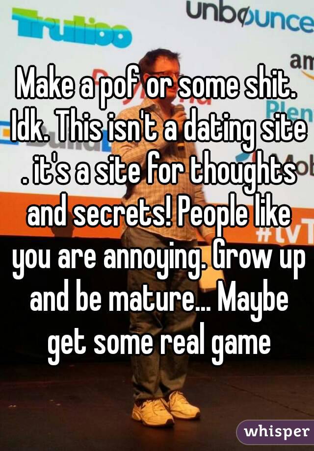 Make a pof or some shit. Idk. This isn't a dating site . it's a site for thoughts and secrets! People like you are annoying. Grow up and be mature... Maybe get some real game