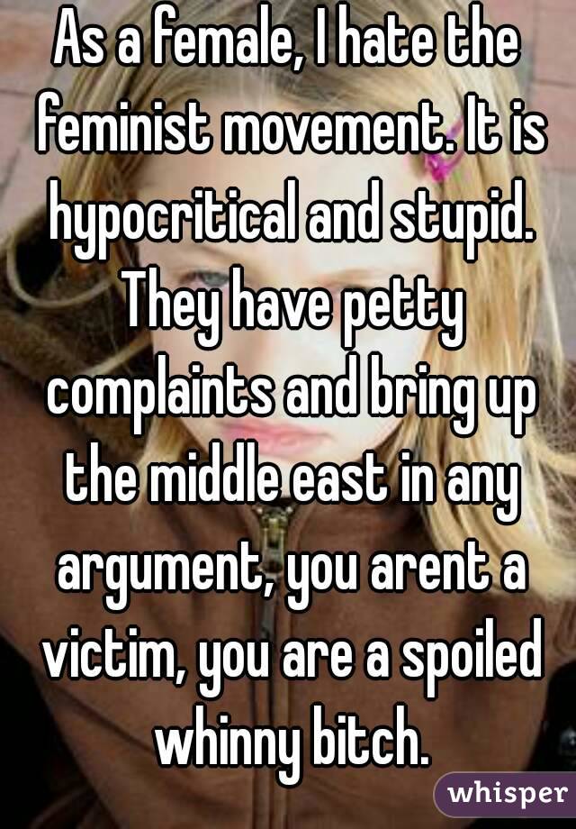 As a female, I hate the feminist movement. It is hypocritical and stupid. They have petty complaints and bring up the middle east in any argument, you arent a victim, you are a spoiled whinny bitch.