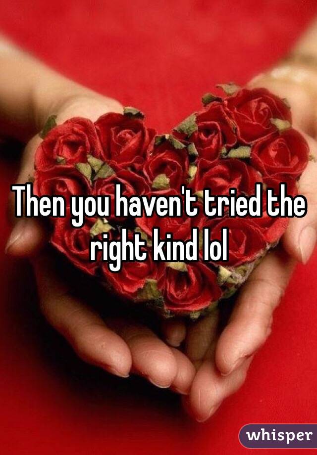 Then you haven't tried the right kind lol