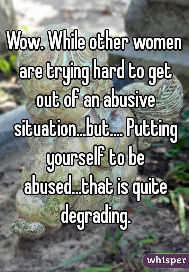 Wow. While other women are trying hard to get out of an abusive situation...but.... Putting yourself to be abused...that is quite degrading.