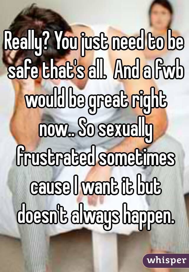 Really? You just need to be safe that's all.  And a fwb would be great right now.. So sexually frustrated sometimes cause I want it but doesn't always happen.