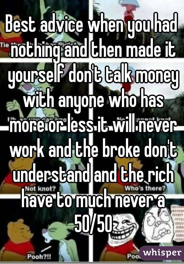 Best advice when you had nothing and then made it yourself don't talk money with anyone who has more or less it will never work and the broke don't understand and the rich have to much never a 50/50