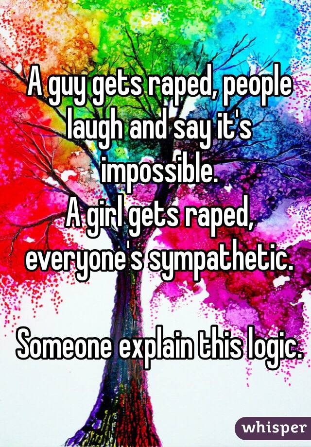A guy gets raped, people laugh and say it's impossible. 
A girl gets raped, everyone's sympathetic. 

Someone explain this logic. 