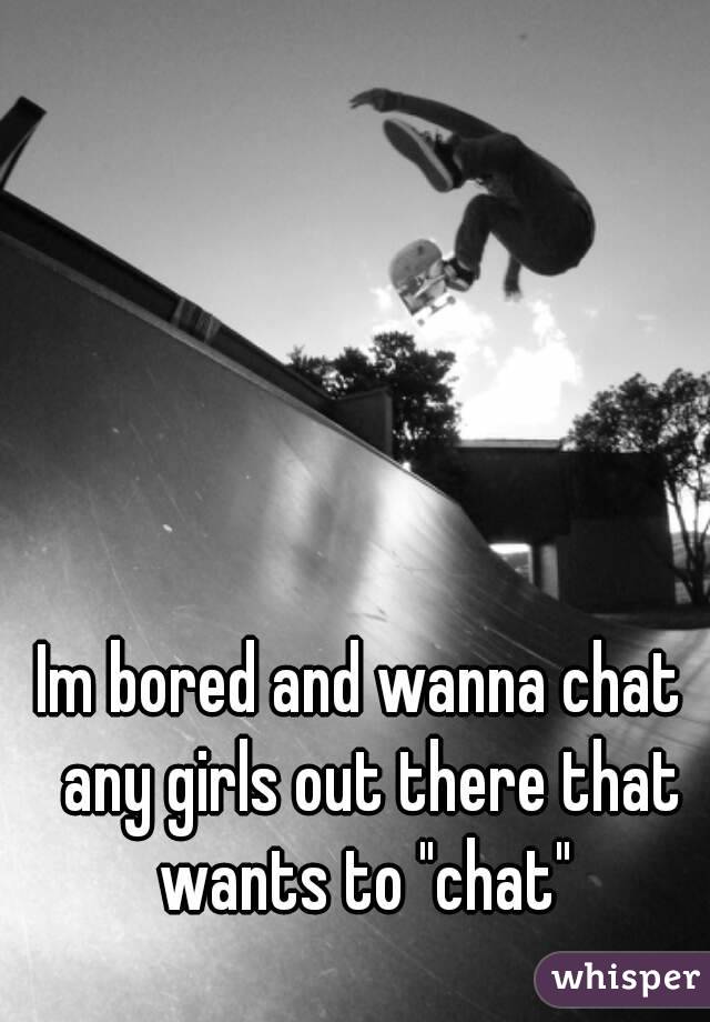 Im bored and wanna chat  any girls out there that wants to "chat" 