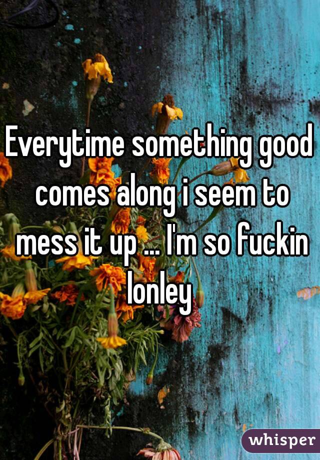Everytime something good comes along i seem to mess it up ... I'm so fuckin lonley 