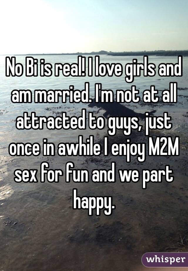 No Bi is real! I love girls and am married. I'm not at all attracted to guys, just once in awhile I enjoy M2M sex for fun and we part happy. 
