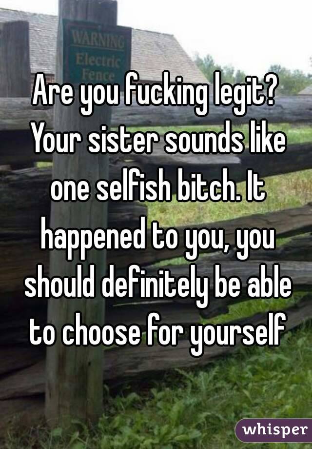 Are you fucking legit? Your sister sounds like one selfish bitch. It happened to you, you should definitely be able to choose for yourself