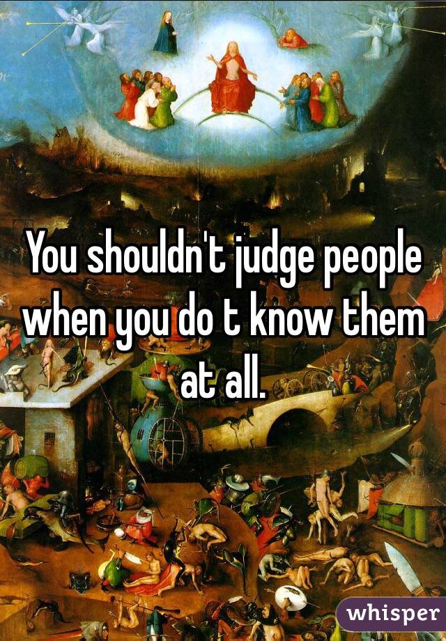 You shouldn't judge people when you do t know them at all. 